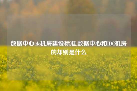 数据中心idc机房建设标准,数据中心和IDC机房的却别是什么