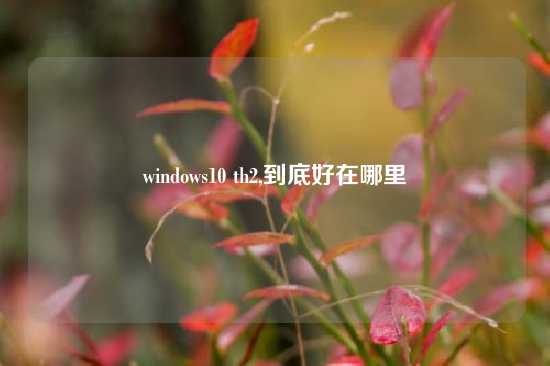 windows10 th2,到底好在哪里
