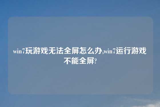 win7玩游戏无法全屏怎么办,win7运行游戏不能全屏?