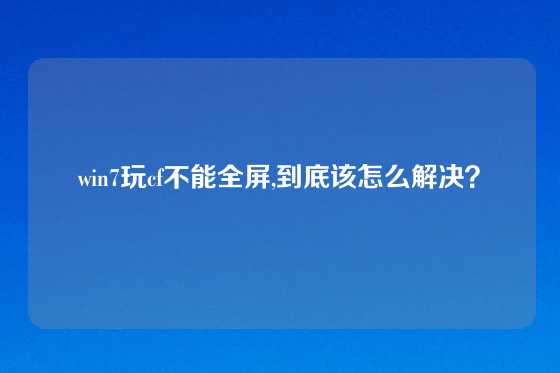 win7玩cf不能全屏,到底该怎么解决？