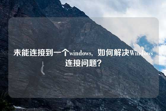 未能连接到一个windows,  如何解决Windows连接问题？
