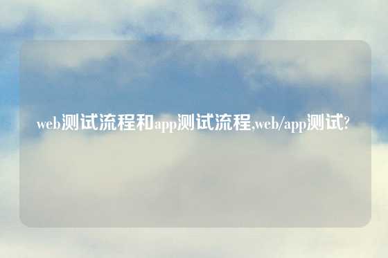 web测试流程和app测试流程,web/app测试?