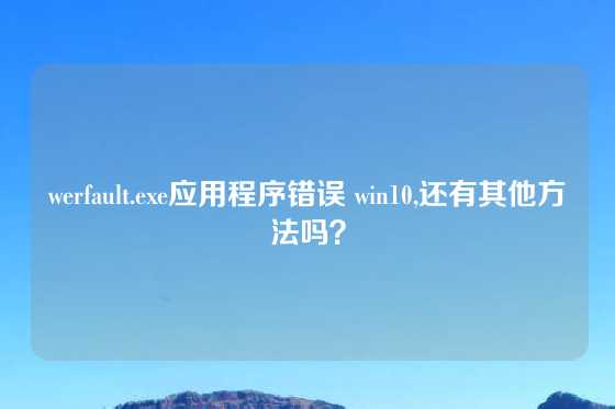werfault.exe应用程序错误 win10,还有其他方法吗？