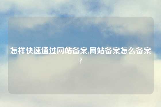 怎样快速通过网站备案,网站备案怎么备案?