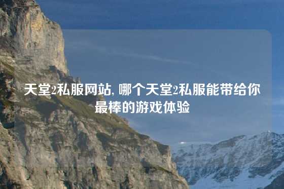 天堂2私服网站, 哪个天堂2私服能带给你最棒的游戏体验