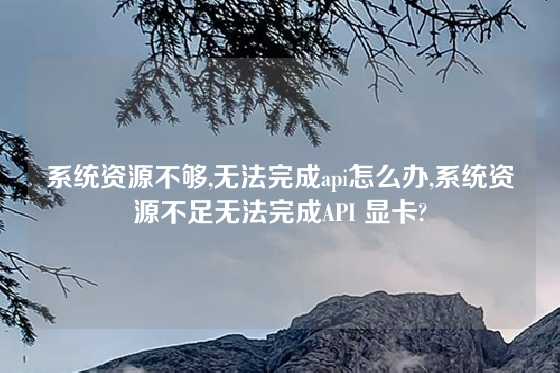 系统资源不够,无法完成api怎么办,系统资源不足无法完成API 显卡?