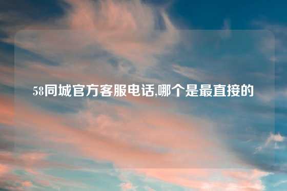 58同城官方客服电话,哪个是最直接的