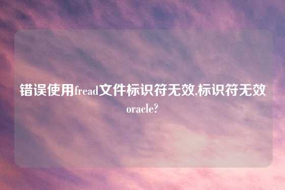 错误使用fread文件标识符无效,标识符无效oracle?