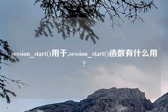 session_start()用于,session_start()函数有什么用?