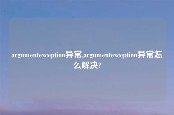 argumentexception异常,argumentexception异常怎么解决?