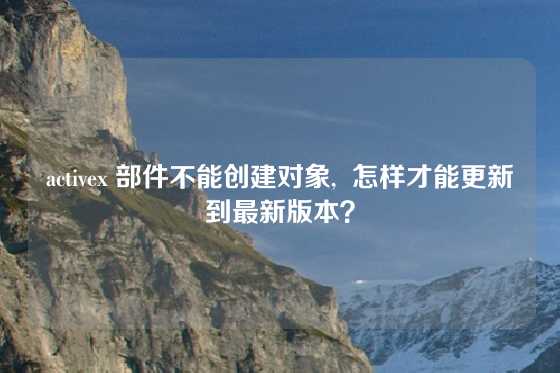 activex 部件不能创建对象,  怎样才能更新到最新版本？