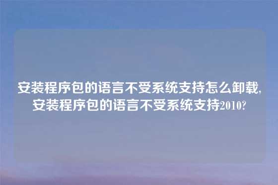 安装程序包的语言不受系统支持怎么卸载,安装程序包的语言不受系统支持2010?