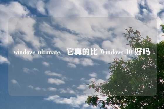 windows ultimate,  它真的比 Windows 10 好吗