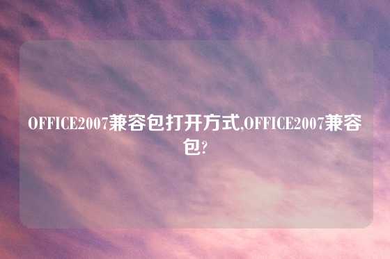 OFFICE2007兼容包打开方式,OFFICE2007兼容包?