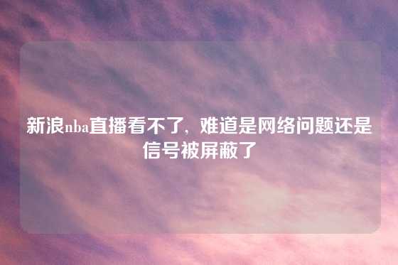 新浪nba直播看不了,  难道是网络问题还是信号被屏蔽了