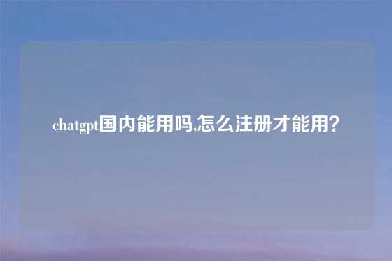 chatgpt国内能用吗,怎么注册才能用？