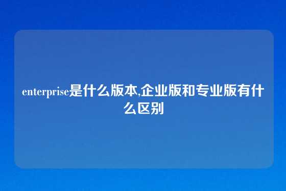 enterprise是什么版本,企业版和专业版有什么区别