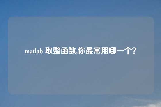 matlab 取整函数,你最常用哪一个？