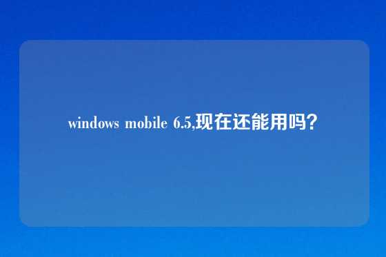 windows mobile 6.5,现在还能用吗？