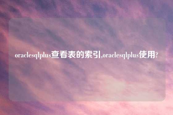 oraclesqlplus查看表的索引,oraclesqlplus使用?