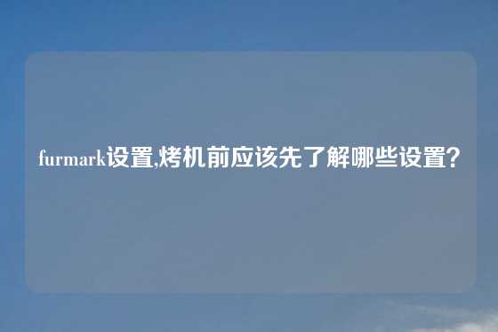 furmark设置,烤机前应该先了解哪些设置？