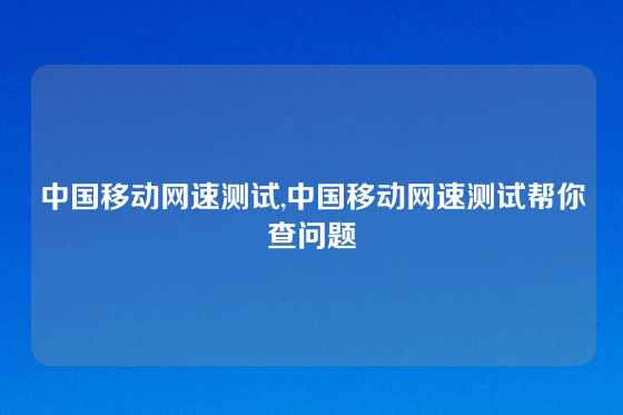 中国移动网速测试,中国移动网速测试帮你查问题