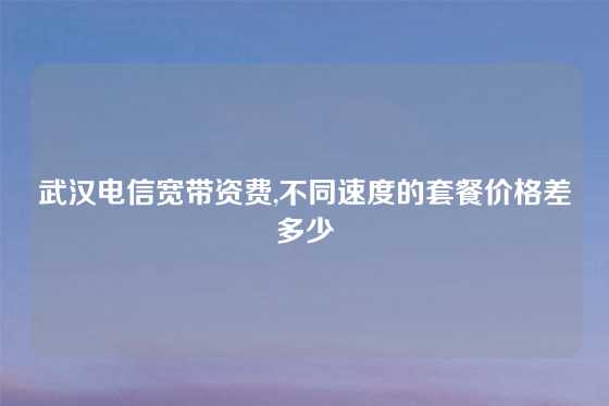 武汉电信宽带资费,不同速度的套餐价格差多少