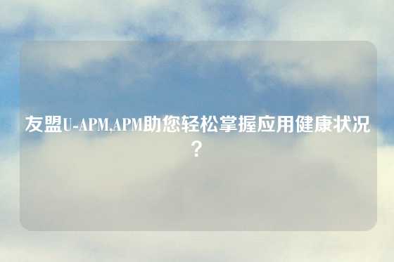 友盟U-APM,APM助您轻松掌握应用健康状况？