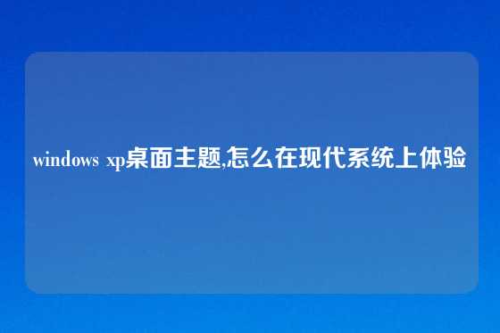 windows xp桌面主题,怎么在现代系统上体验
