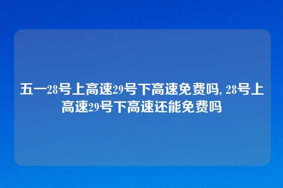 五一28号上高速29号下高速免费吗, 28号上高速29号下高速还能免费吗