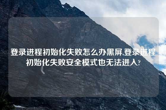 登录进程初始化失败怎么办黑屏,登录进程初始化失败安全模式也无法进入?