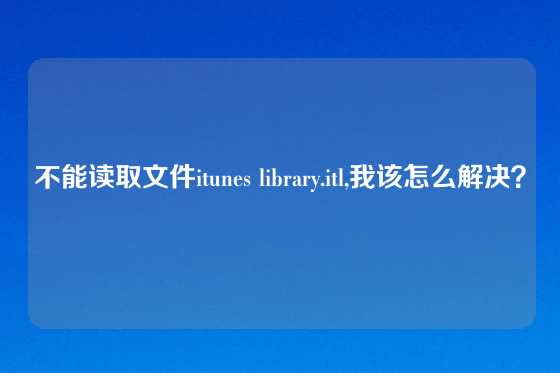 不能读取文件itunes library.itl,我该怎么解决？
