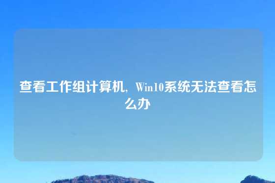 查看工作组计算机,  Win10系统无法查看怎么办