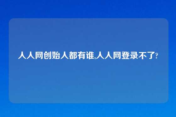 人人网创始人都有谁,人人网登录不了?