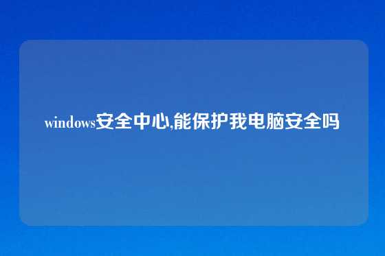windows安全中心,能保护我电脑安全吗