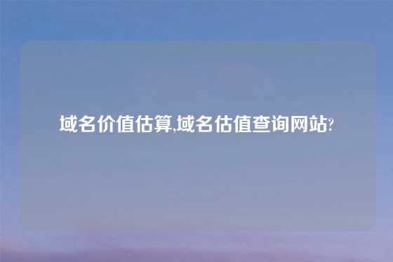 域名价值估算,域名估值查询网站?