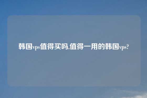韩国vps值得买吗,值得一用的韩国vps?