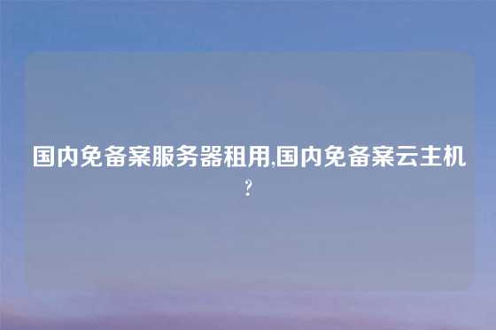 国内免备案服务器租用,国内免备案云主机?