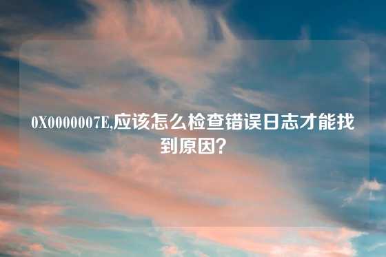 0X0000007E,应该怎么检查错误日志才能找到原因？