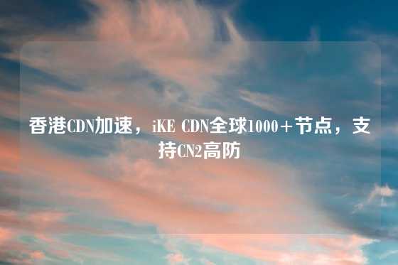 香港CDN加速，iKE CDN全球1000+节点，支持CN2高防