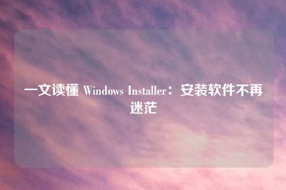 一文读懂 Windows Installer：安装软件不再迷茫