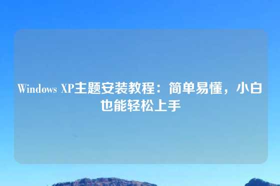 Windows XP主题安装教程：简单易懂，小白也能轻松上手