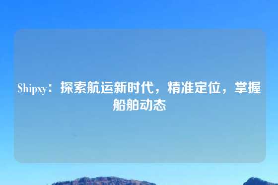 Shipxy：探索航运新时代，精准定位，掌握船舶动态