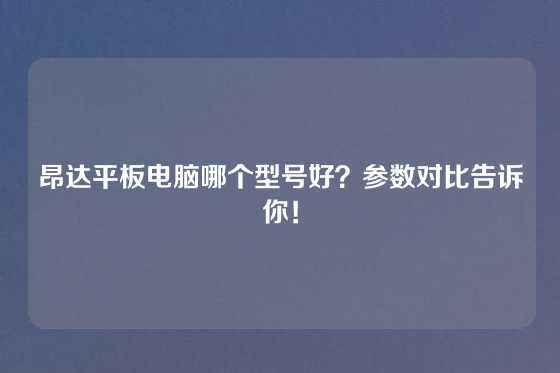 昂达平板电脑哪个型号好？参数对比告诉你！