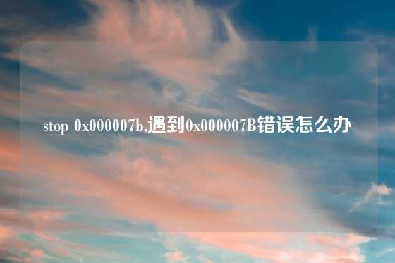 stop 0x000007b,遇到0x000007B错误怎么办