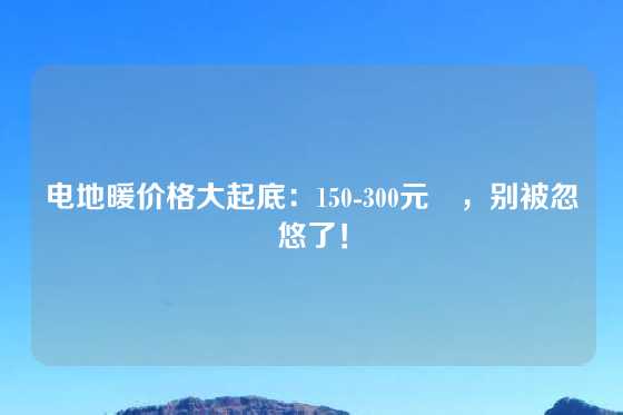 电地暖价格大起底：150-300元㎡，别被忽悠了！