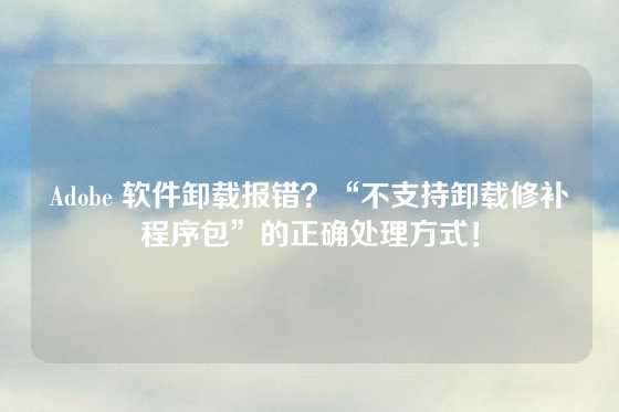 Adobe 软件卸载报错？“不支持卸载修补程序包”的正确处理方式！