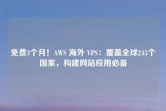 免费3个月！AWS 海外 VPS：覆盖全球245个国家，构建网站应用必备