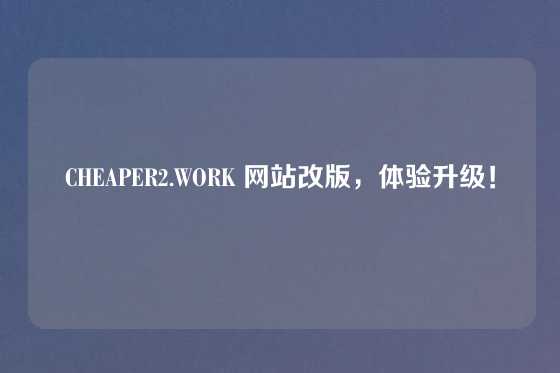 CHEAPER2.WORK 网站改版，体验升级！