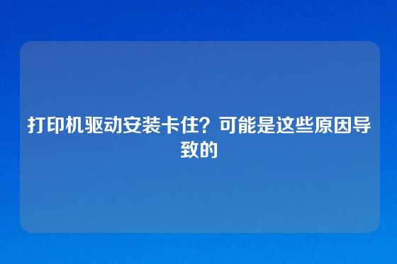 打印机驱动安装卡住？可能是这些原因导致的